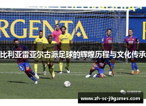 比利亚雷亚尔古派足球的辉煌历程与文化传承