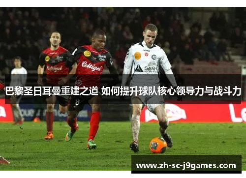 巴黎圣日耳曼重建之道 如何提升球队核心领导力与战斗力