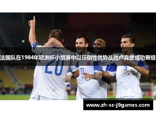 法国队在1984年欧洲杯小组赛中以压倒性优势战胜卢森堡成功晋级