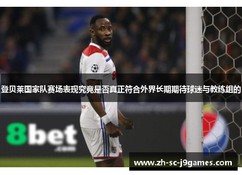 登贝莱国家队赛场表现究竟是否真正符合外界长期期待球迷与教练组的