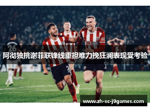 阿彻独挑谢菲联锋线重担难力挽狂澜表现受考验